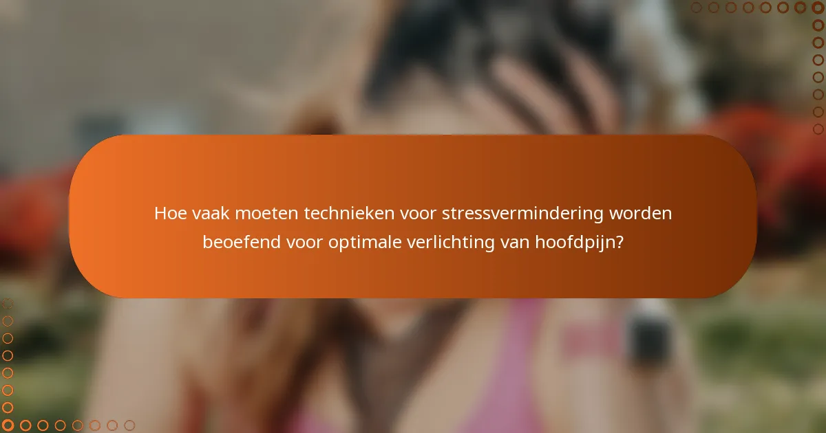 Hoe vaak moeten technieken voor stressvermindering worden beoefend voor optimale verlichting van hoofdpijn?