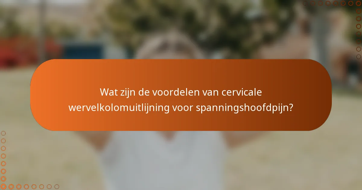 Wat zijn de voordelen van cervicale wervelkolomuitlijning voor spanningshoofdpijn?