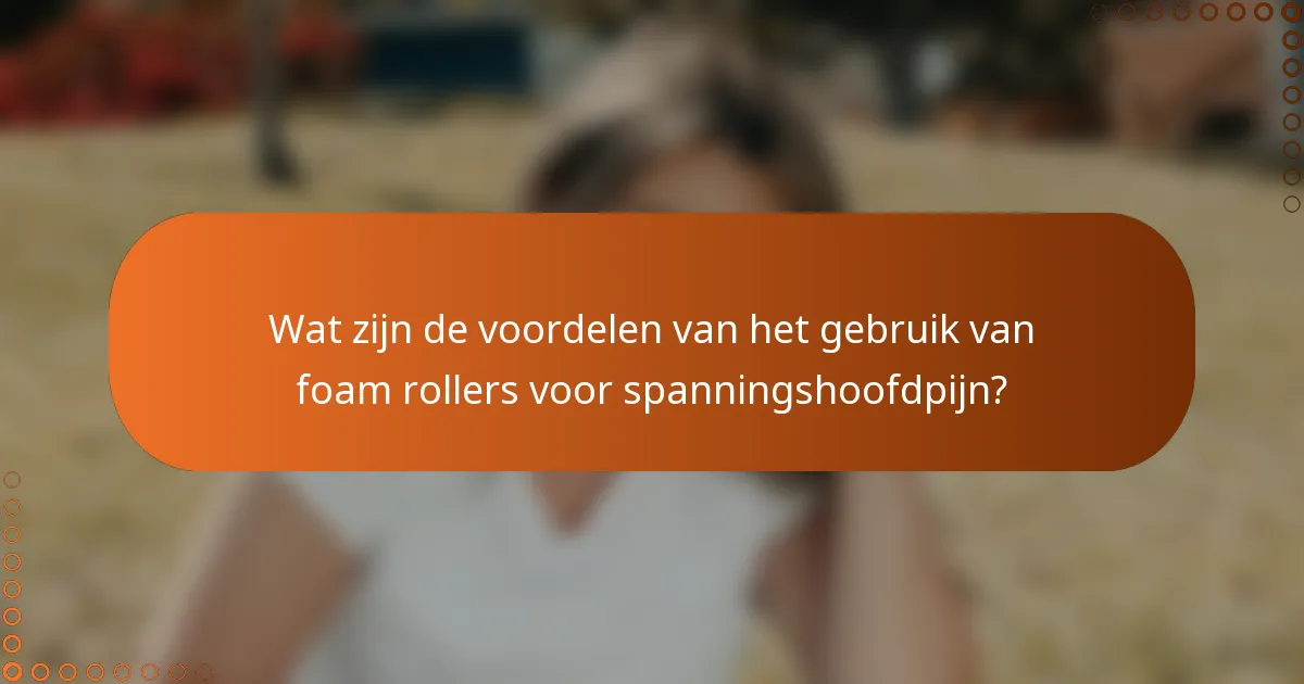 Wat zijn de voordelen van het gebruik van foam rollers voor spanningshoofdpijn?