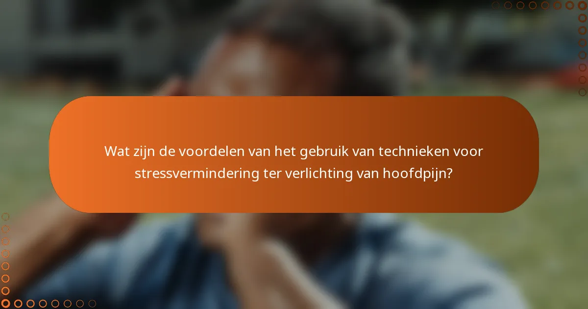 Wat zijn de voordelen van het gebruik van technieken voor stressvermindering ter verlichting van hoofdpijn?