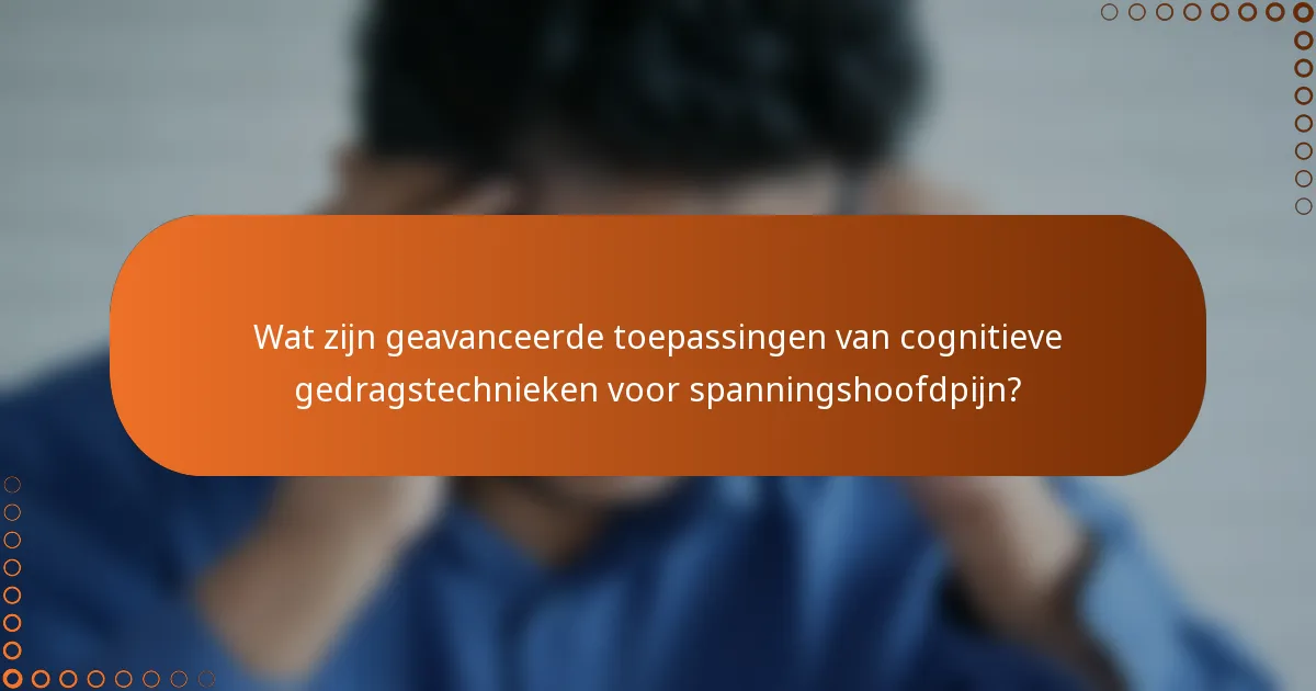 Wat zijn geavanceerde toepassingen van cognitieve gedragstechnieken voor spanningshoofdpijn?