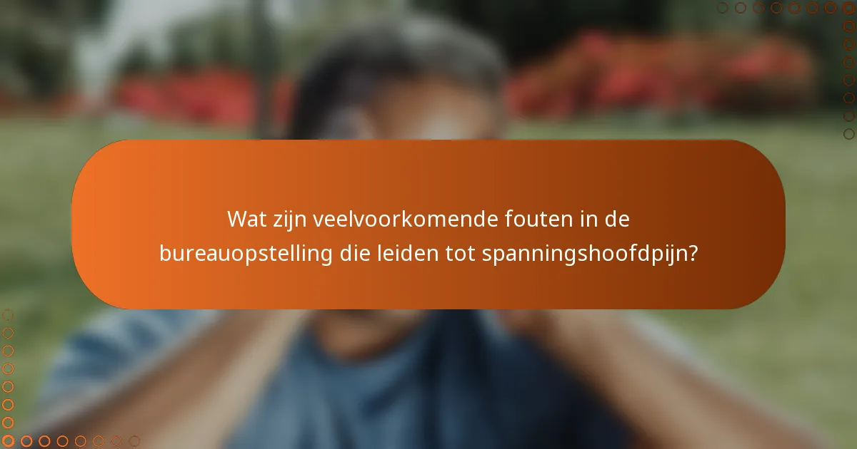 Wat zijn veelvoorkomende fouten in de bureauopstelling die leiden tot spanningshoofdpijn?
