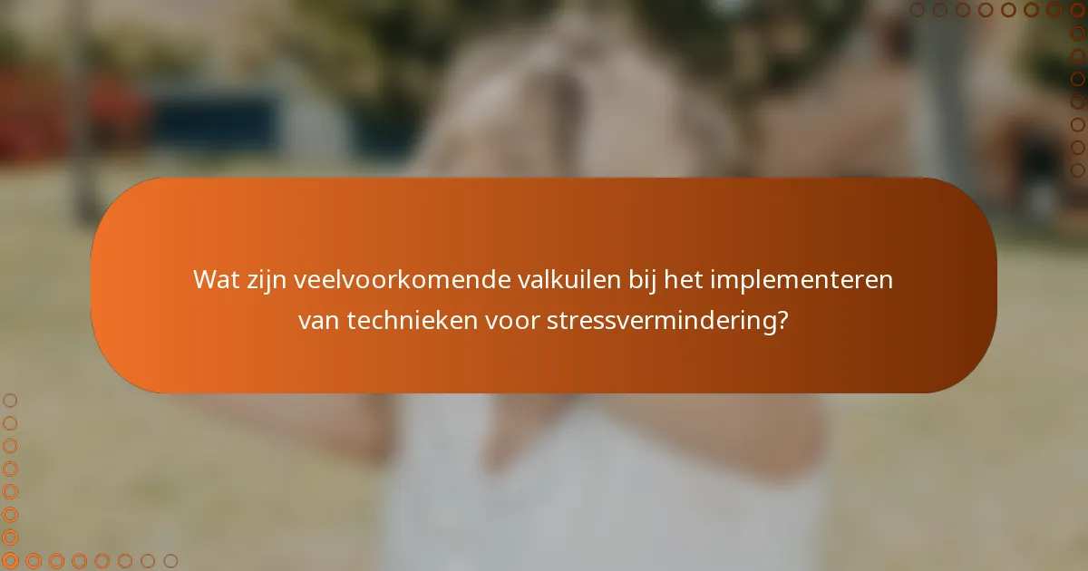 Wat zijn veelvoorkomende valkuilen bij het implementeren van technieken voor stressvermindering?